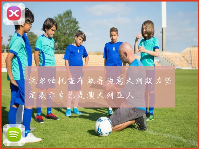 沃尔帕托宣布放弃为意大利效力坚定表示自己是澳大利亚人