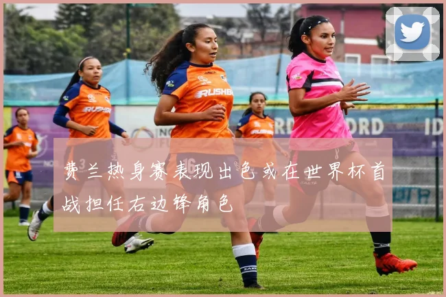 费兰热身赛表现出色或在世界杯首战担任右边锋角色
