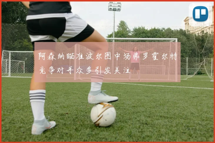 阿森纳瞄准波尔图中场弗罗霍尔特竞争对手众多引发关注