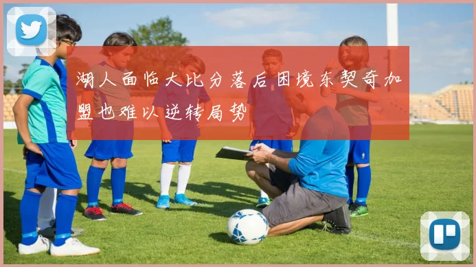 湖人面临大比分落后困境东契奇加盟也难以逆转局势