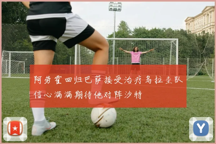 阿劳霍回归巴萨接受治疗乌拉圭队信心满满期待他对阵沙特