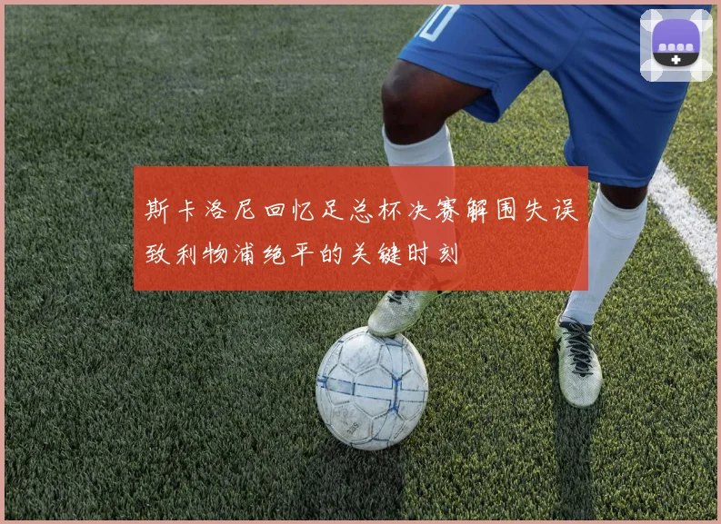 斯卡洛尼回忆足总杯决赛解围失误致利物浦绝平的关键时刻