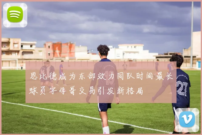 恩比德成为东部效力同队时间最长球员字母哥交易引发新格局