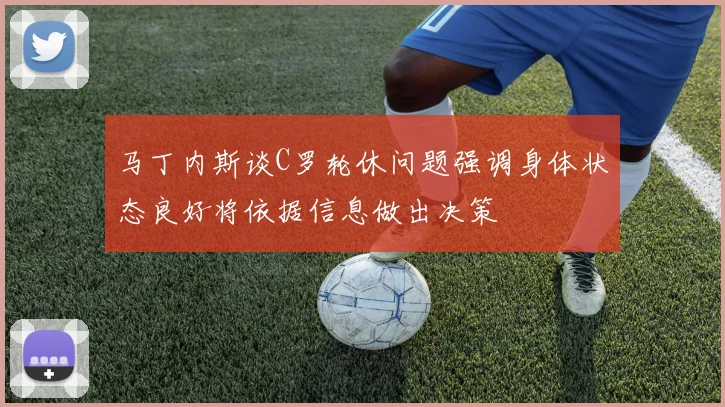马丁内斯谈C罗轮休问题强调身体状态良好将依据信息做出决策