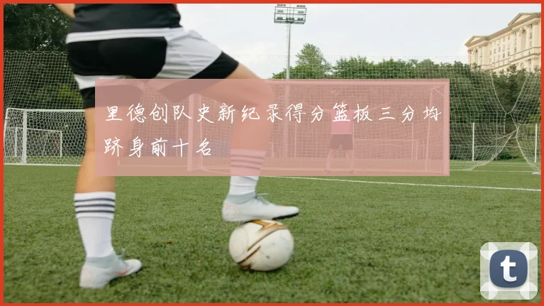 里德创队史新纪录得分篮板三分均跻身前十名