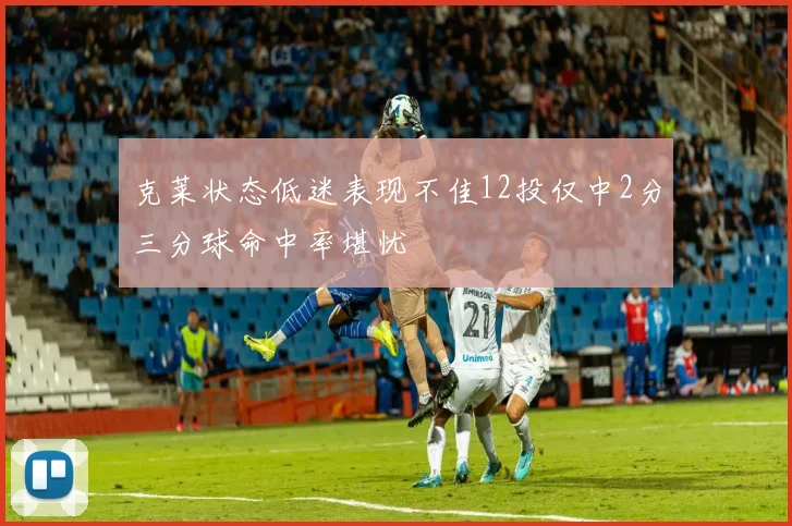 克莱状态低迷表现不佳12投仅中2分三分球命中率堪忧