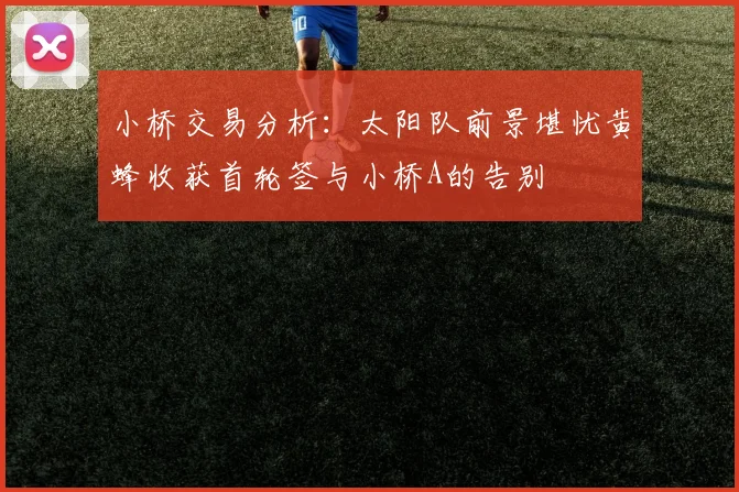 小桥交易分析：太阳队前景堪忧黄蜂收获首轮签与小桥A的告别
