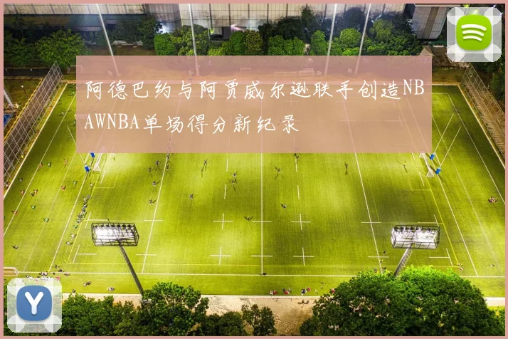 阿德巴约与阿贾威尔逊联手创造NBAWNBA单场得分新纪录
