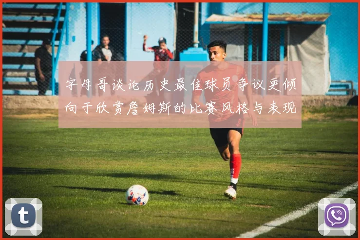 字母哥谈论历史最佳球员争议更倾向于欣赏詹姆斯的比赛风格与表现