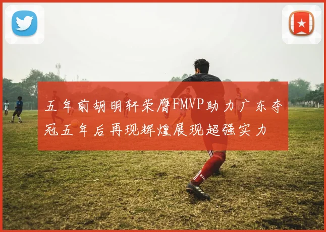五年前胡明轩荣膺FMVP助力广东夺冠五年后再现辉煌展现超强实力
