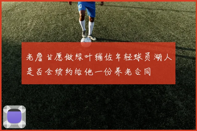 老詹甘愿做绿叶辅佐年轻球员湖人是否会续约给他一份养老合同